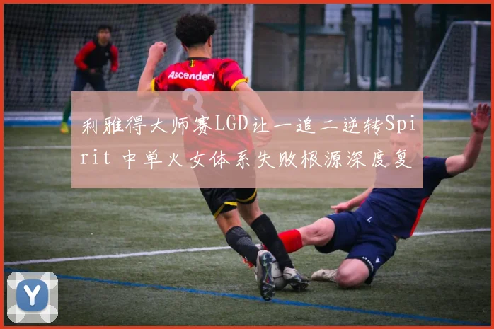 利雅得大师赛LGD让一追二逆转Spirit 中单火女体系失败根源深度复盘