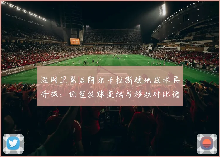 温网卫冕后阿尔卡拉斯硬地技术再升级，侧重发球变线与移动对比德约科维奇快速场地适应