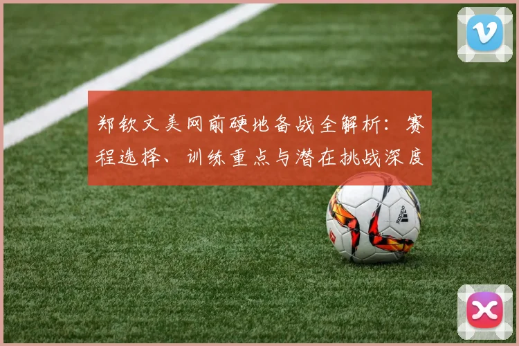 郑钦文美网前硬地备战全解析:赛程选择、训练重点与潜在挑战深度评估