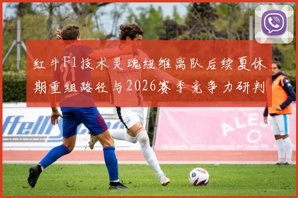 红牛F1技术灵魂纽维离队后续夏休期重组路径与2026赛季竞争力研判