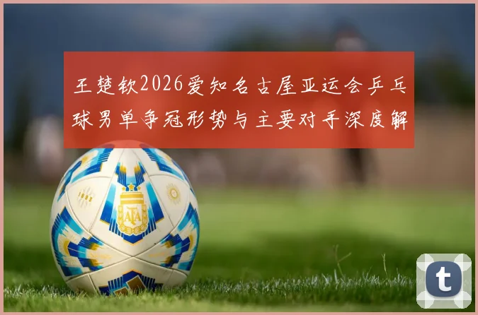 王楚钦2026爱知名古屋亚运会乒乓球男单争冠形势与主要对手深度解析