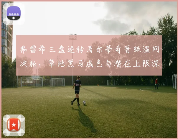 弗雷希三盘逆转马尔蒂奇晋级温网次轮，草地黑马成色与潜在上限深度评估