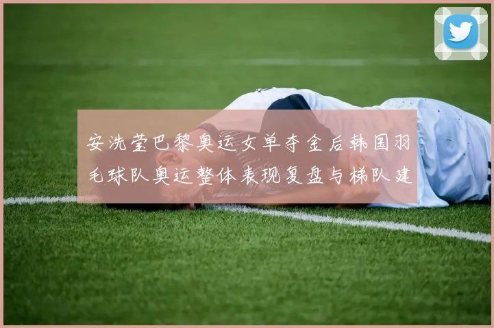 安洗莹巴黎奥运女单夺金后韩国羽毛球队奥运整体表现复盘与梯队建设长期挑战