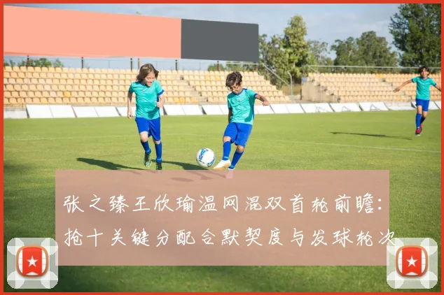 张之臻王欣瑜温网混双首轮前瞻：抢十关键分配合默契度与发球轮次衔接全解析