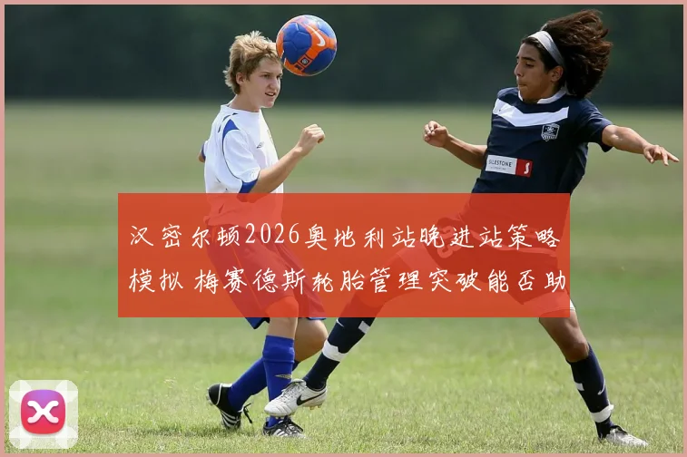 汉密尔顿2026奥地利站晚进站策略模拟 梅赛德斯轮胎管理突破能否助其逆袭第五