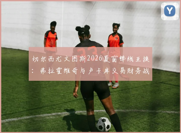 切尔西尤文图斯2026夏窗锋线互换：弗拉霍维奇与卢卡库交易财务战术评估