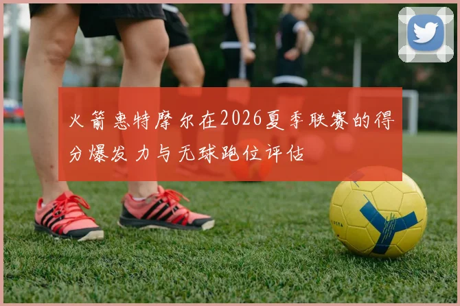 火箭惠特摩尔在2026夏季联赛的得分爆发力与无球跑位评估