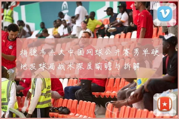 梅德韦杰夫中国网球公开赛男单硬地发球局战术深度前瞻与拆解