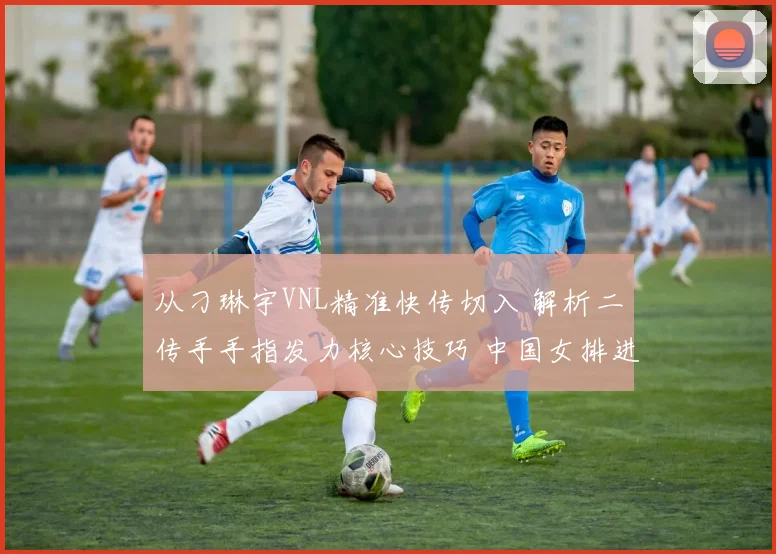 从刁琳宇VNL精准快传切入 解析二传手手指发力核心技巧 中国女排进攻提速的基础细节与训练方法