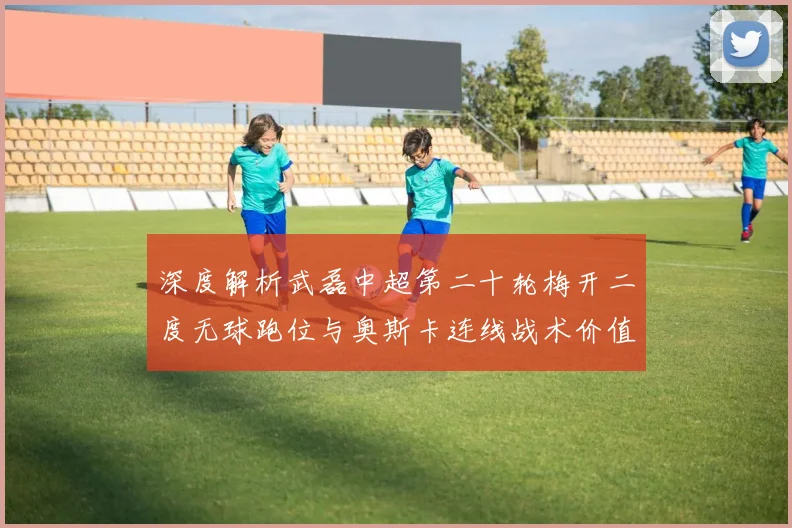 深度解析武磊中超第二十轮梅开二度无球跑位与奥斯卡连线战术价值及进攻启示