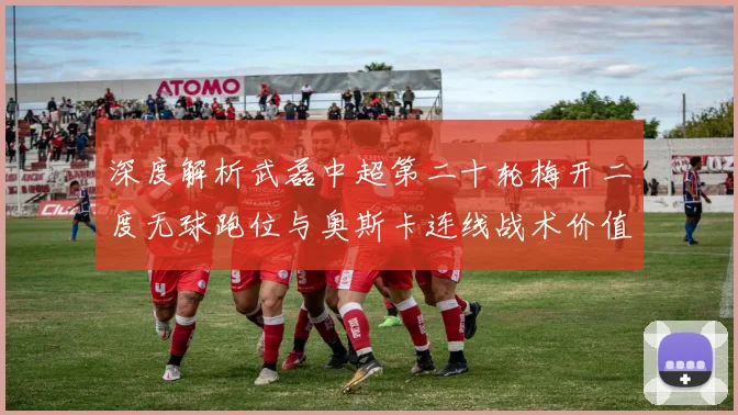 深度解析武磊中超第二十轮梅开二度无球跑位与奥斯卡连线战术价值及进攻启示
