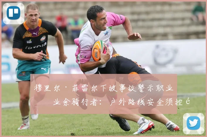 穆里尔·菲雷尔下坡事故警示职业与业余骑行者：户外路线安全须控速、认路与预判风险