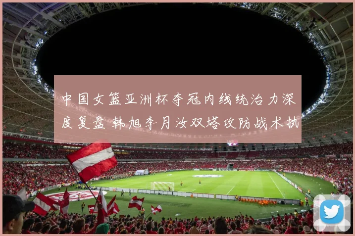 中国女篮亚洲杯夺冠内线统治力深度复盘 韩旭李月汝双塔攻防战术执行力解析