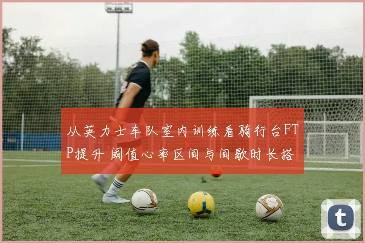从英力士车队室内训练看骑行台FTP提升 阈值心率区间与间歇时长搭配要领