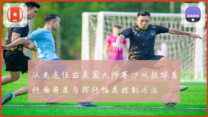 从老虎伍兹美国大师赛沙坑救球看杆面角度与挥杆幅度控制方法