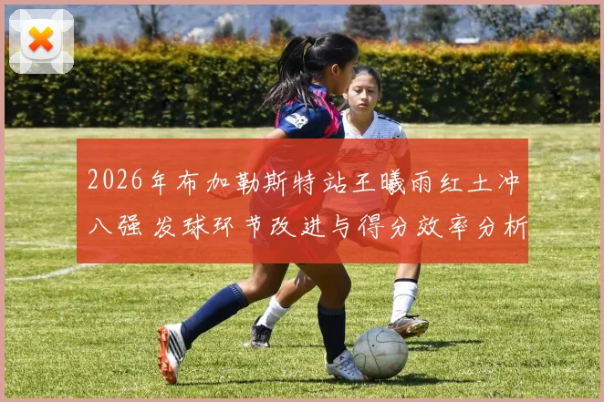 2026年布加勒斯特站王曦雨红土冲八强 发球环节改进与得分效率分析