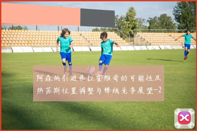阿森纳引进弗拉霍维奇的可能性及热苏斯位置调整与锋线竞争展望
