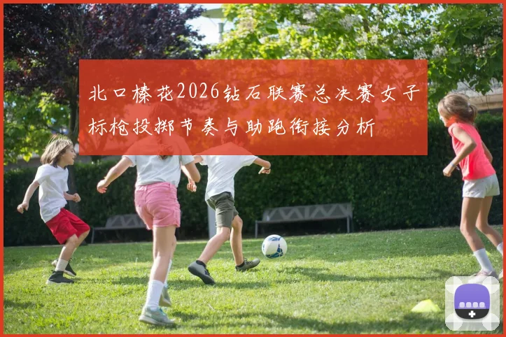 北口榛花2026钻石联赛总决赛女子标枪投掷节奏与助跑衔接分析