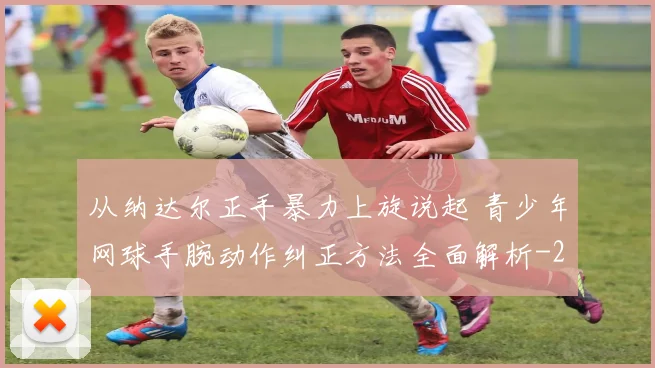 从纳达尔正手暴力上旋说起 青少年网球手腕动作纠正方法全面解析