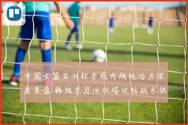 中国女篮亚洲杯夺冠内线统治力深度复盘 韩旭李月汝双塔攻防战术执行力解析