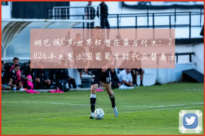 姆巴佩C罗世界杯潜在最后对决：2026半决赛法国葡萄牙时代交替看点