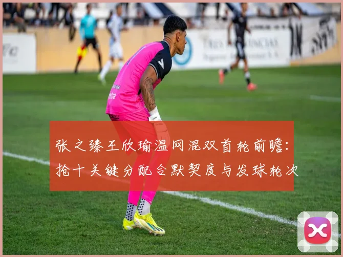 张之臻王欣瑜温网混双首轮前瞻：抢十关键分配合默契度与发球轮次衔接全解析