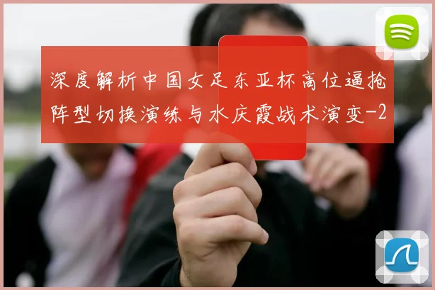 深度解析中国女足东亚杯高位逼抢阵型切换演练与水庆霞战术演变