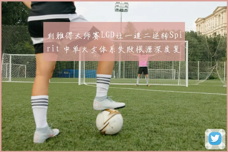 利雅得大师赛LGD让一追二逆转Spirit 中单火女体系失败根源深度复盘