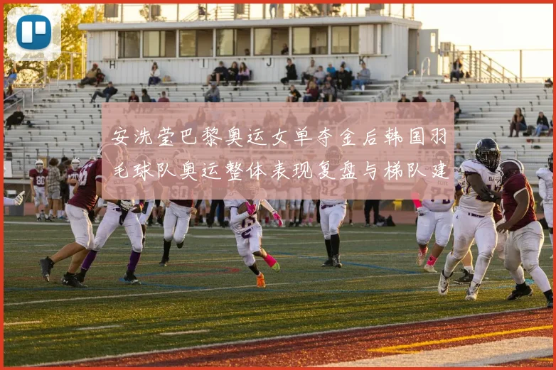 安洗莹巴黎奥运女单夺金后韩国羽毛球队奥运整体表现复盘与梯队建设长期挑战