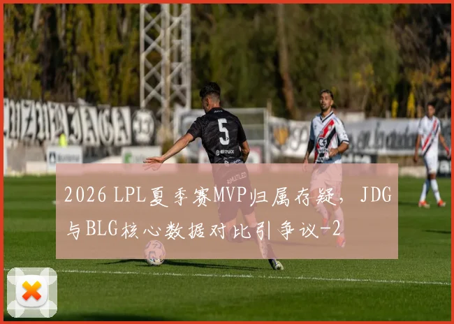 2026 LPL夏季赛MVP归属存疑，JDG与BLG核心数据对比引争议