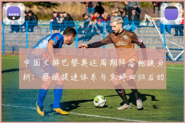 中国女排巴黎奥运周期阵容轮换分析：蔡斌提速体系与朱婷回归后的用人取舍