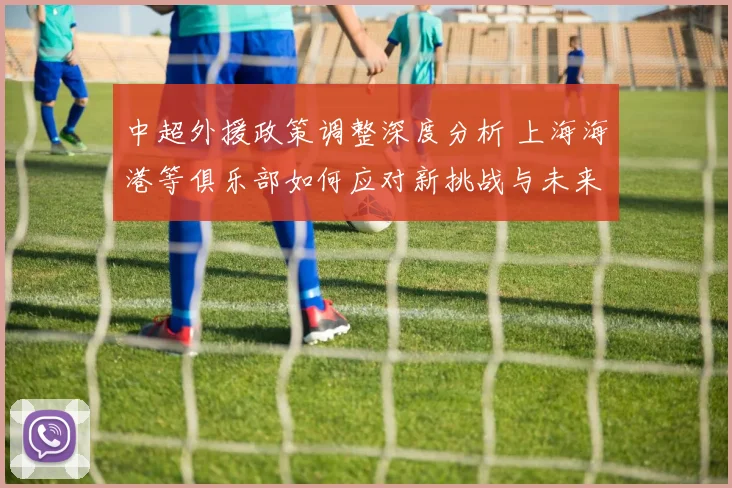 中超外援政策调整深度分析 上海海港等俱乐部如何应对新挑战与未来走势