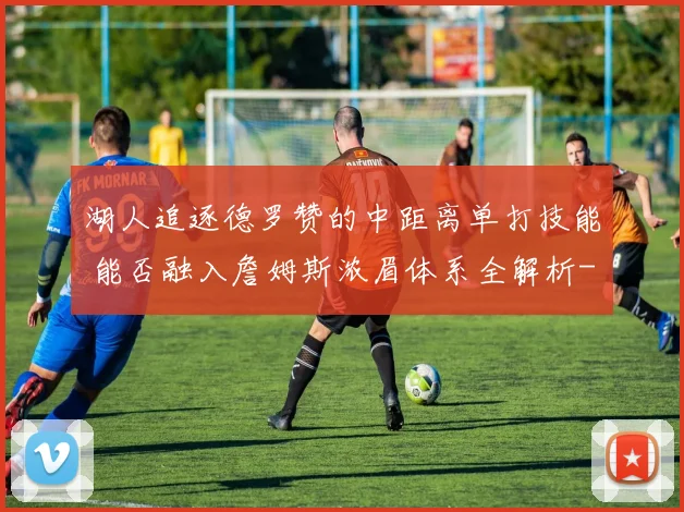 湖人追逐德罗赞的中距离单打技能 能否融入詹姆斯浓眉体系全解析