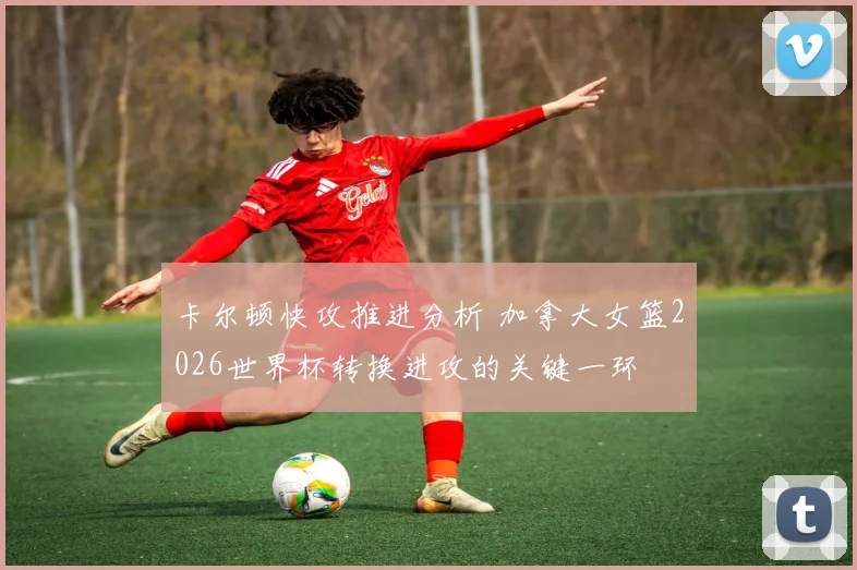 卡尔顿快攻推进分析 加拿大女篮2026世界杯转换进攻的关键一环