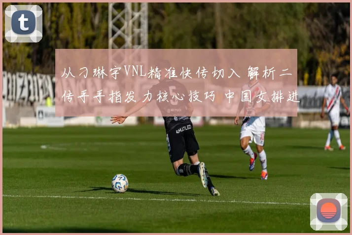 从刁琳宇VNL精准快传切入 解析二传手手指发力核心技巧 中国女排进攻提速的基础细节与训练方法