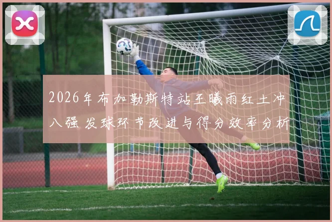 2026年布加勒斯特站王曦雨红土冲八强 发球环节改进与得分效率分析