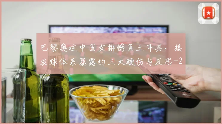 巴黎奥运中国女排憾负土耳其,接发球体系暴露的三大硬伤与反思