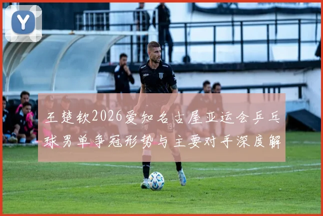 王楚钦2026爱知名古屋亚运会乒乓球男单争冠形势与主要对手深度解析