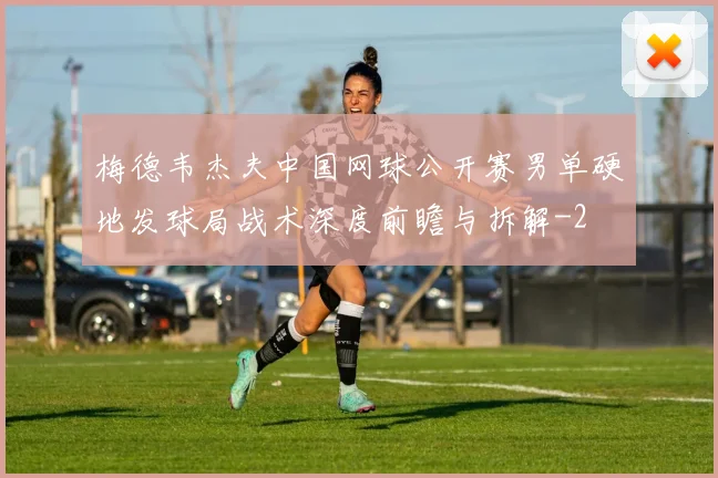 梅德韦杰夫中国网球公开赛男单硬地发球局战术深度前瞻与拆解