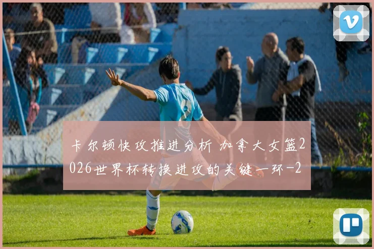 卡尔顿快攻推进分析 加拿大女篮2026世界杯转换进攻的关键一环