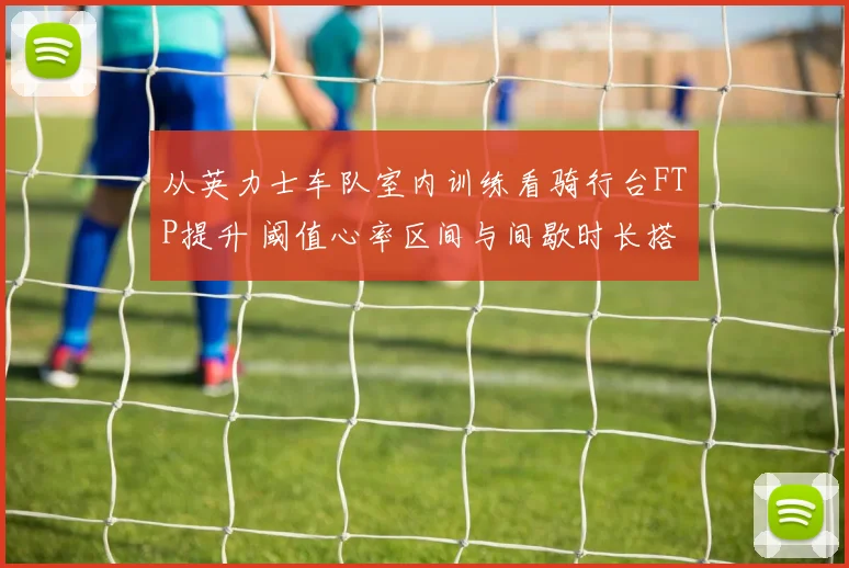 从英力士车队室内训练看骑行台FTP提升 阈值心率区间与间歇时长搭配要领