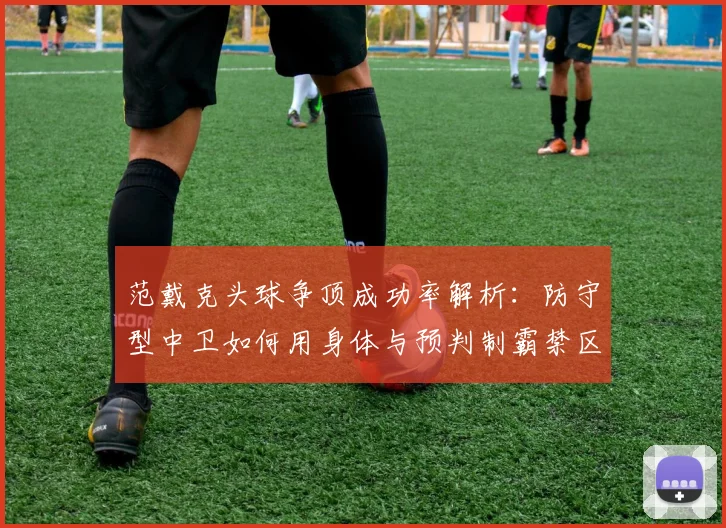 范戴克头球争顶成功率解析:防守型中卫如何用身体与预判制霸禁区