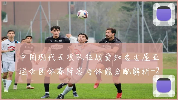 中国现代五项队征战爱知名古屋亚运会团体赛阵容与体能分配解析