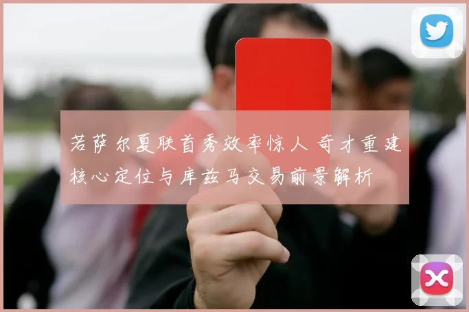 若萨尔夏联首秀效率惊人 奇才重建核心定位与库兹马交易前景解析