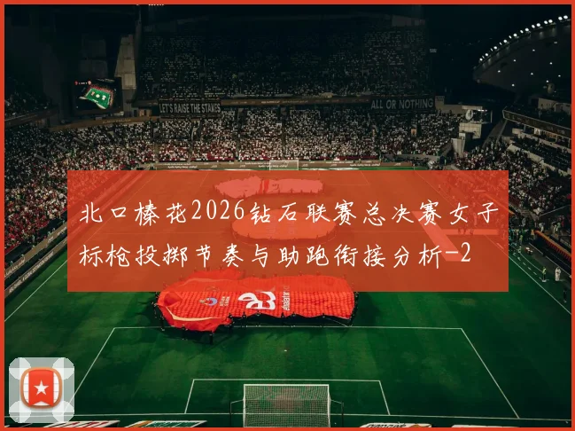 北口榛花2026钻石联赛总决赛女子标枪投掷节奏与助跑衔接分析
