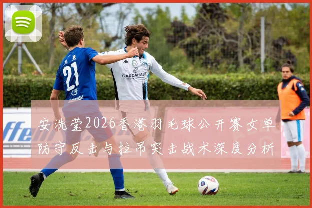 安洗莹2026香港羽毛球公开赛女单防守反击与拉吊突击战术深度分析