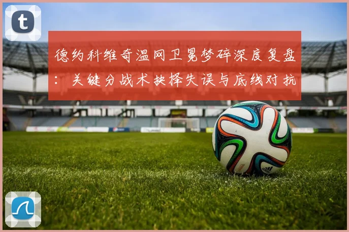 德约科维奇温网卫冕梦碎深度复盘：关键分战术抉择失误与底线对抗失衡解析